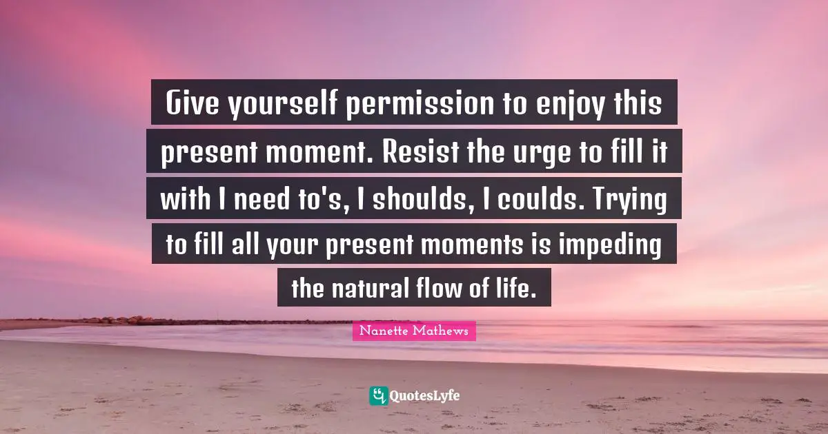 Nanette Mathews Quotes: "Give yourself permission to enjoy this present moment. Resist the urge to fill it with I need to's, I shoulds, I coulds. Trying to fill all your present moments is impeding the natural flow of life."