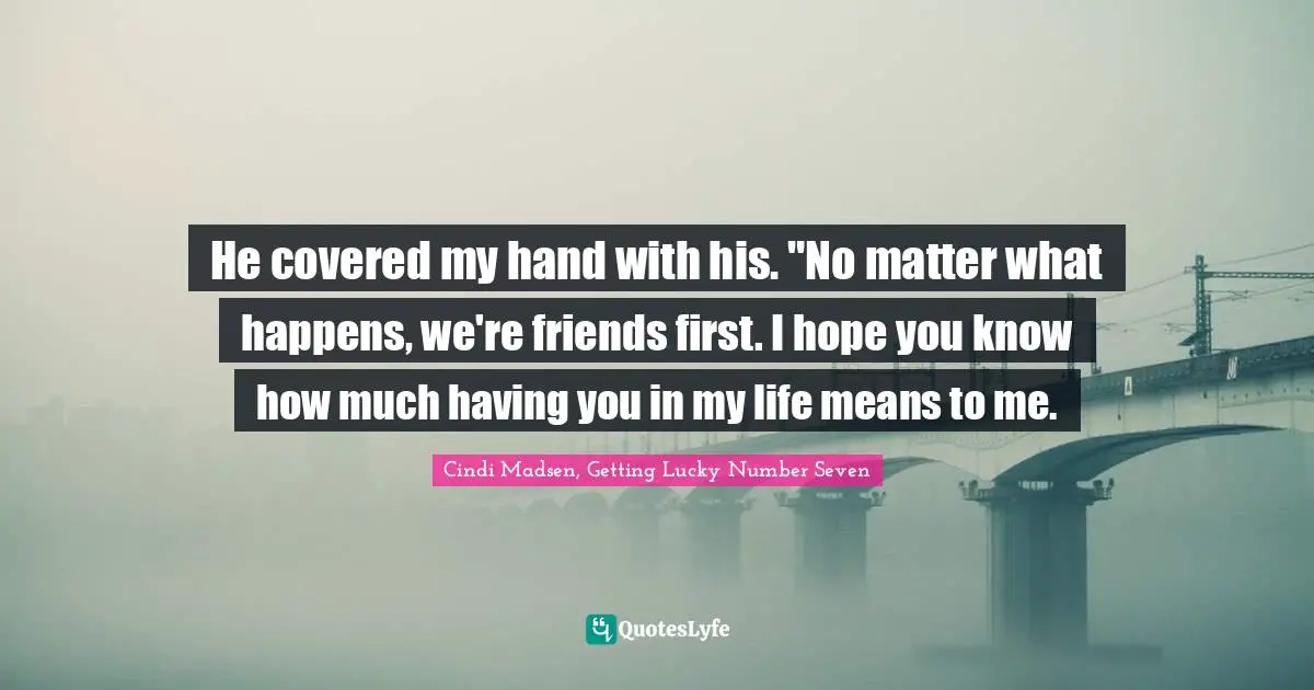 He covered my hand with his. "No matter what happens, we're friends first. I hope you know how much having you in my life means to me.