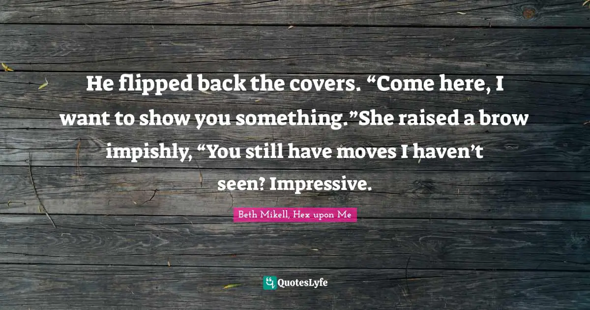 He flipped back the covers. “Come here, I want to show you something.”She raised a brow impishly, “You still have moves I haven’t seen? Impressive.