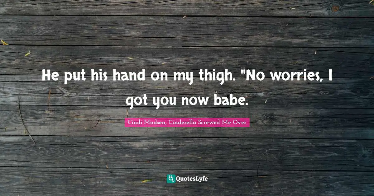 He put his hand on my thigh. "No worries, I got you now babe.