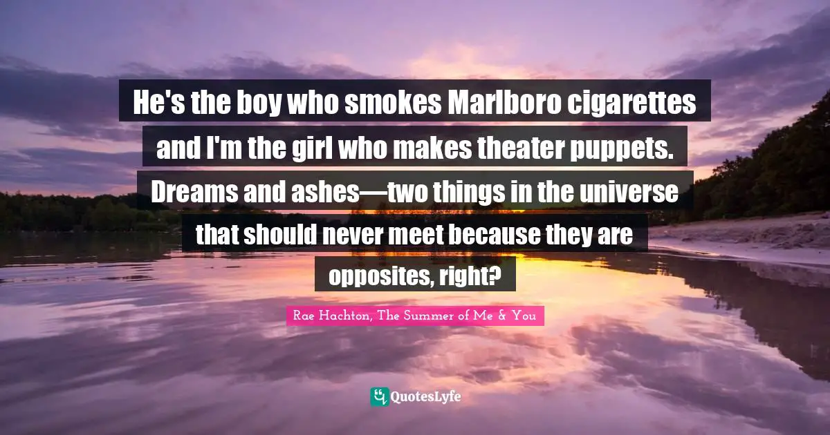 He's the boy who smokes Marlboro cigarettes and I'm the girl who makes theater puppets. Dreams and ashes—two things in the universe that should never meet because they are opposites, right?