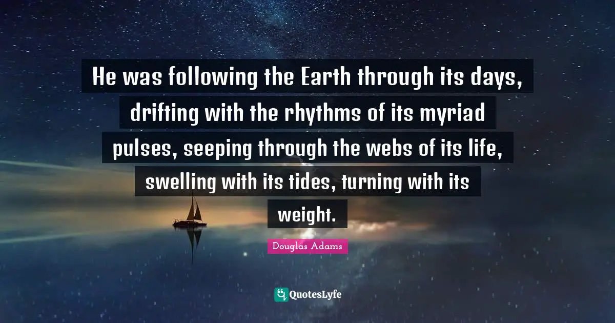 He was following the Earth through its days, drifting with the rhythms of its myriad pulses, seeping through the webs of its life, swelling with its tides, turning with its weight.