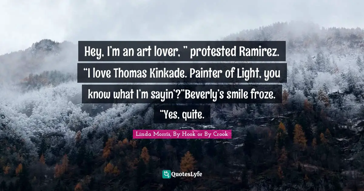 Hey, I’m an art lover, ” protested Ramirez. “I love Thomas Kinkade. Painter of Light, you know what I’m sayin’?”Beverly’s smile froze. “Yes, quite.