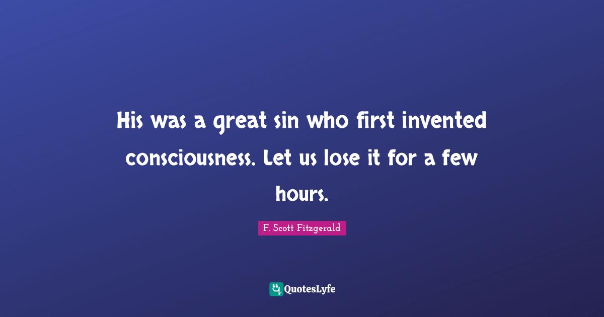 His was a great sin who first invented consciousness. Let us lose it f