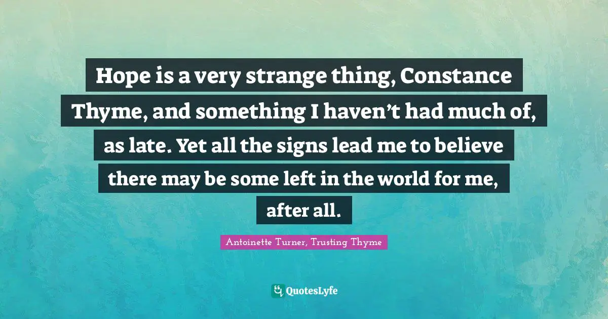 Hope is a very strange thing, Constance Thyme, and something I haven’t had much of, as late. Yet all the signs lead me to believe there may be some left in the world for me, after all.