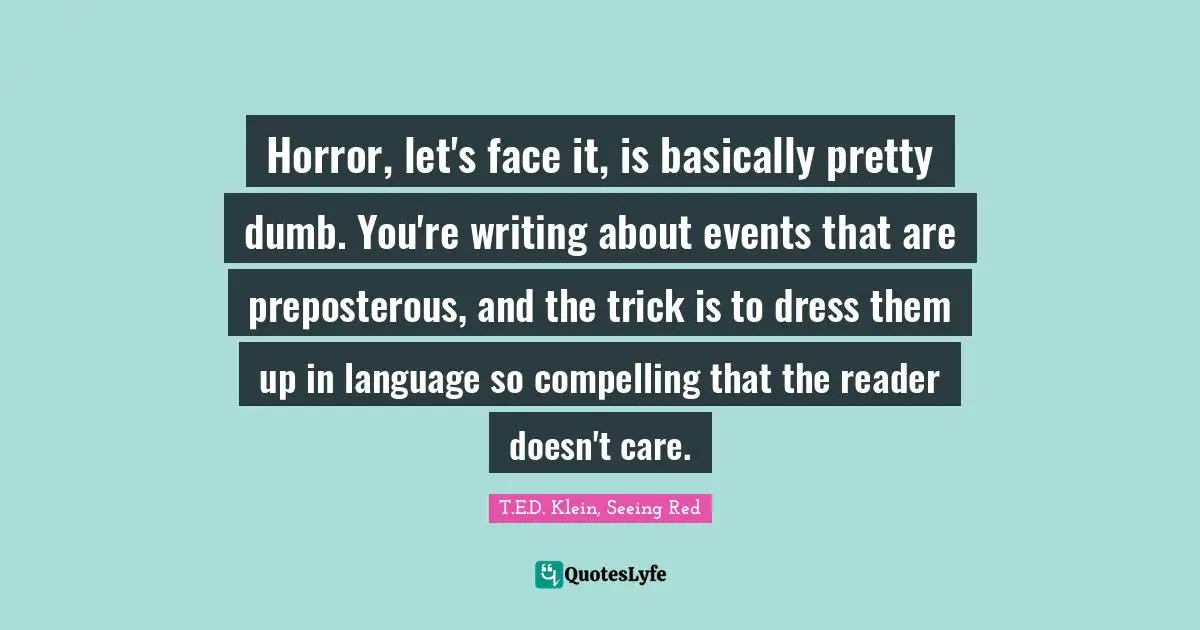 Horror, let's face it, is basically pretty dumb. You're writing about events that are preposterous, and the trick is to dress them up in language so compelling that the reader doesn't care.