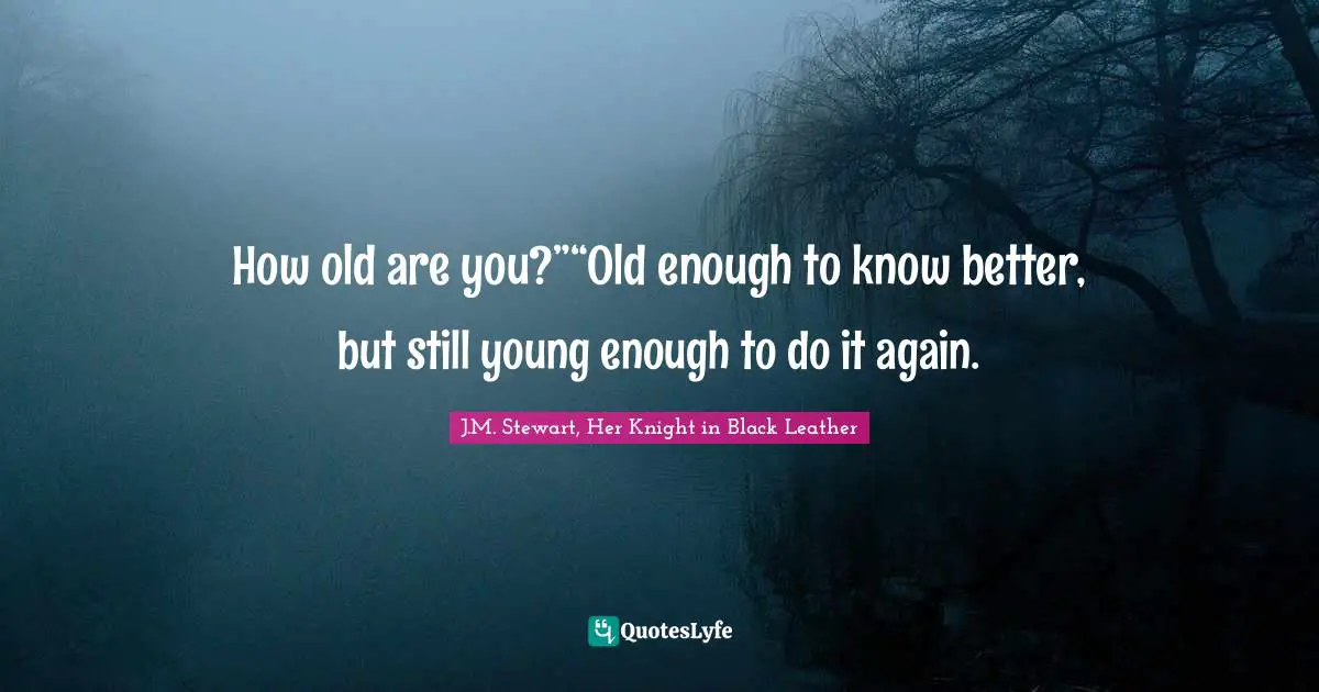 How old are you?”“Old enough to know better, but still young enough to do it again.