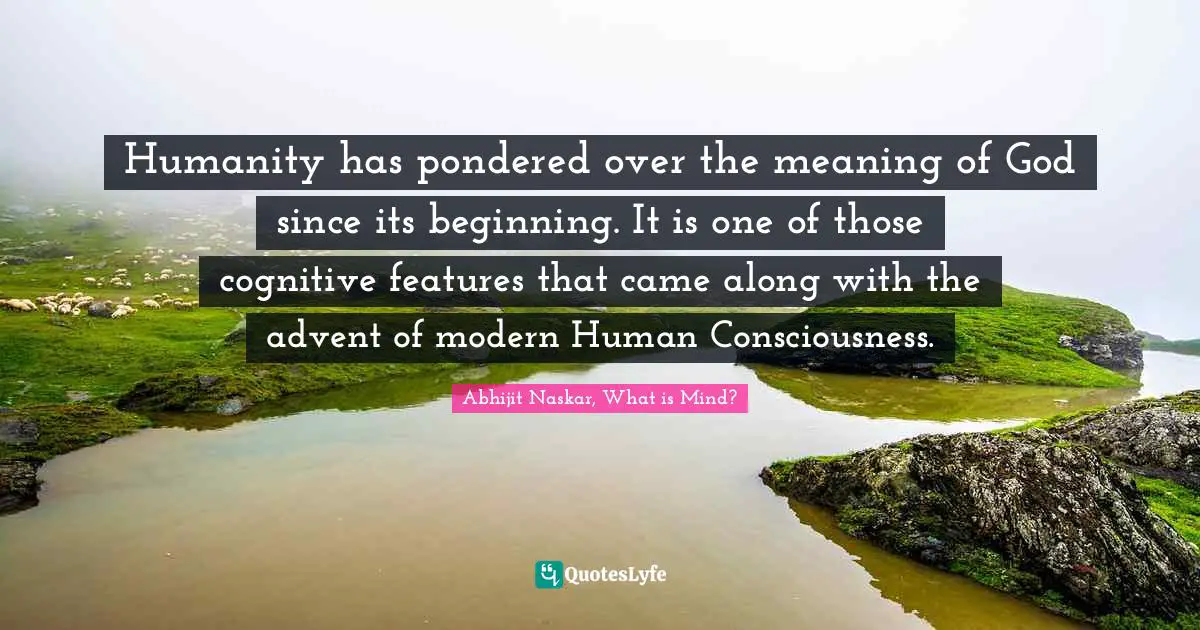 Humanity has pondered over the meaning of God since its beginning. It is one of those cognitive features that came along with the advent of modern Human Consciousness.