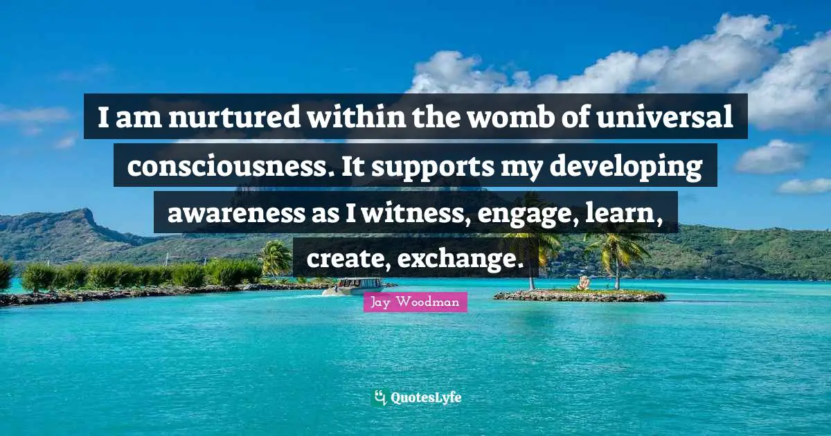 I am nurtured within the womb of universal consciousness. It supports my developing awareness as I witness, engage, learn, create, exchange.