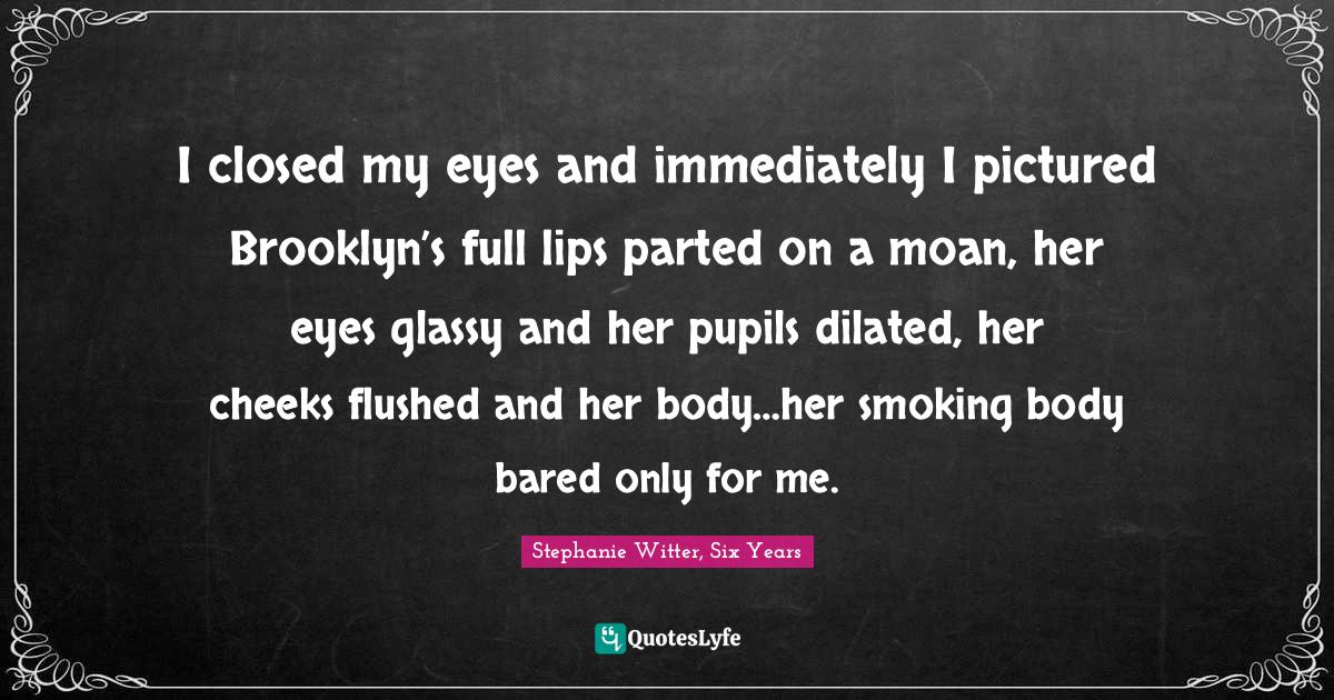 I closed my eyes and immediately I pictured Brooklyn’s full lips parted on a moan, her eyes glassy and her pupils dilated, her cheeks flushed and her body…her smoking body bared only for me.