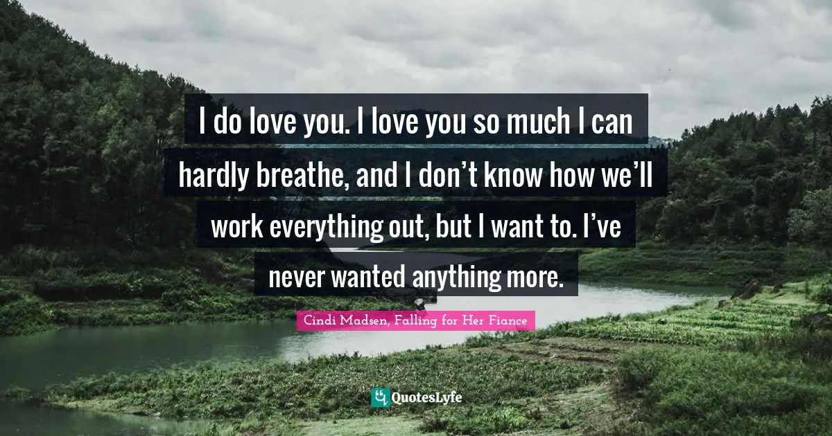 I do love you. I love you so much I can hardly breathe, and I don’t know how we’ll work everything out, but I want to. I’ve never wanted anything more.