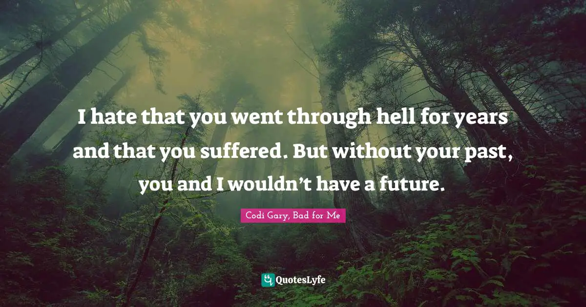 I hate that you went through hell for years and that you suffered. But without your past, you and I wouldn’t have a future.