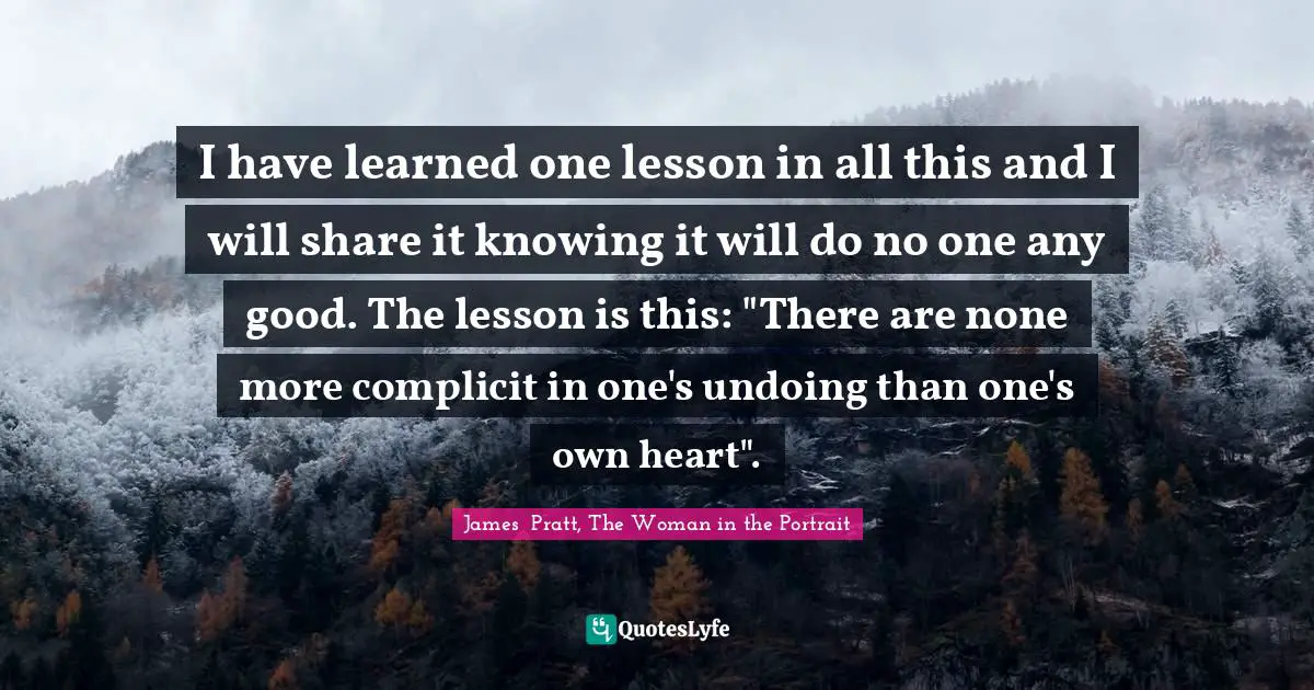 I have learned one lesson in all this and I will share it knowing it will do no one any good. The lesson is this: "There are none more complicit in one's undoing than one's own heart".