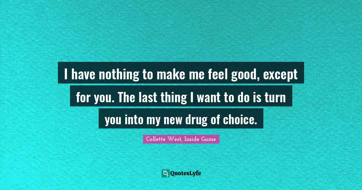 I have nothing to make me feel good, except for you. The last thing I want to do is turn you into my new drug of choice.