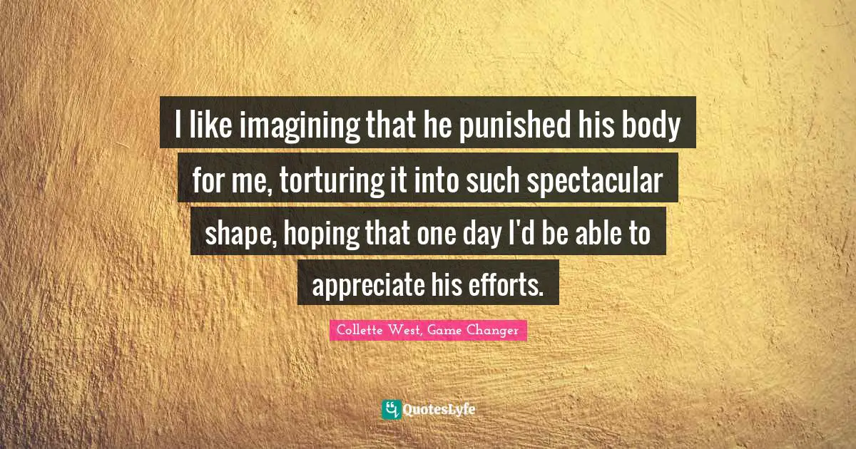 I like imagining that he punished his body for me, torturing it into such spectacular shape, hoping that one day I'd be able to appreciate his efforts.