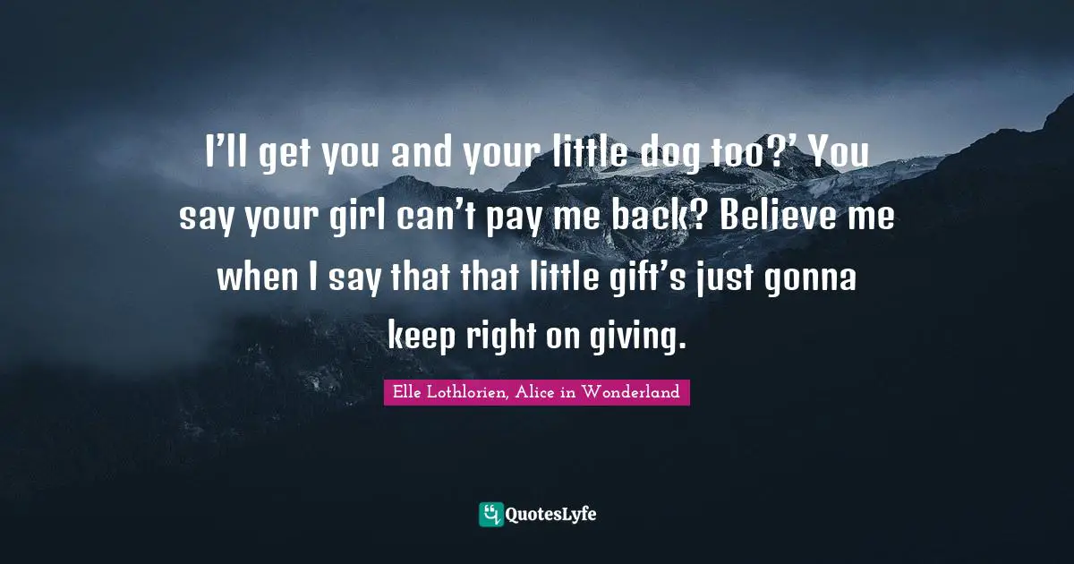 I’ll get you and your little dog too?’ You say your girl can’t pay me back? Believe me when I say that that little gift’s just gonna keep right on giving.