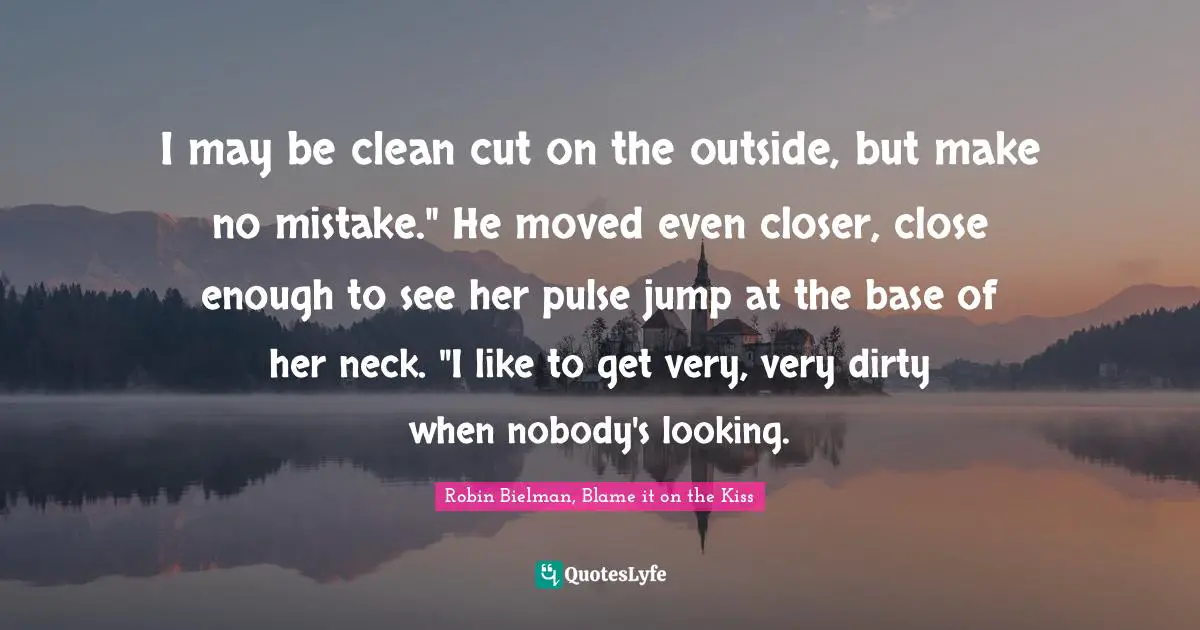 I may be clean cut on the outside, but make no mistake." He moved even closer, close enough to see her pulse jump at the base of her neck. "I like to get very, very dirty when nobody's looking.