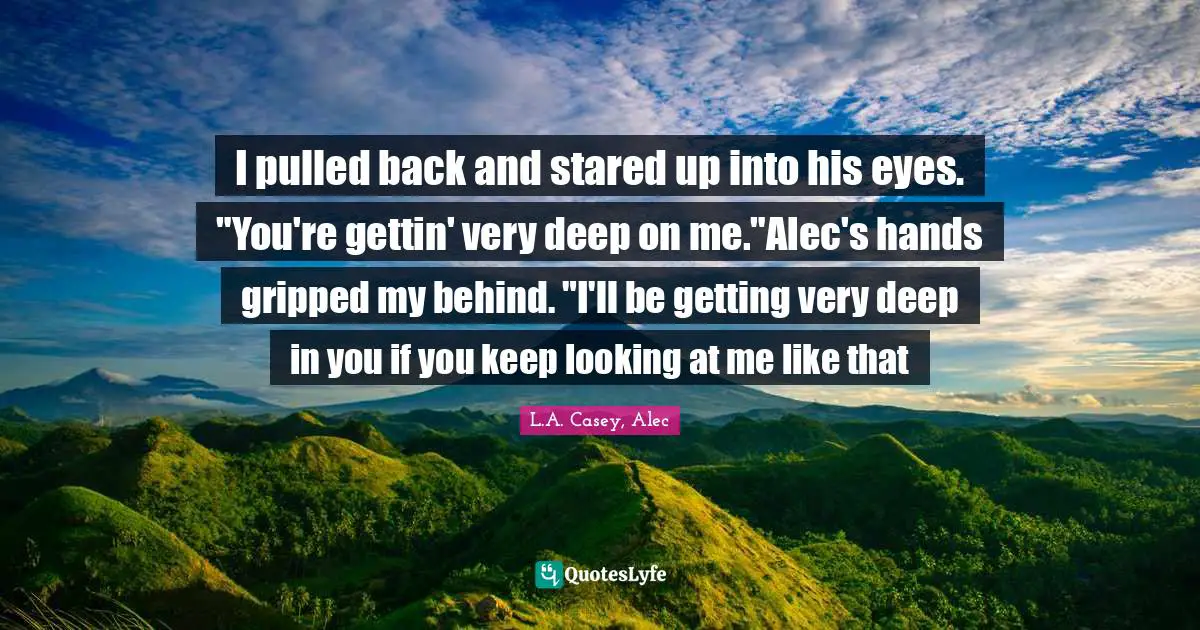 L.A. Casey, Alec Quotes: "I pulled back and stared up into his eyes. "You're gettin' very deep on me."Alec's hands gripped my behind. "I'll be getting very deep in you if you keep looking at me like that"