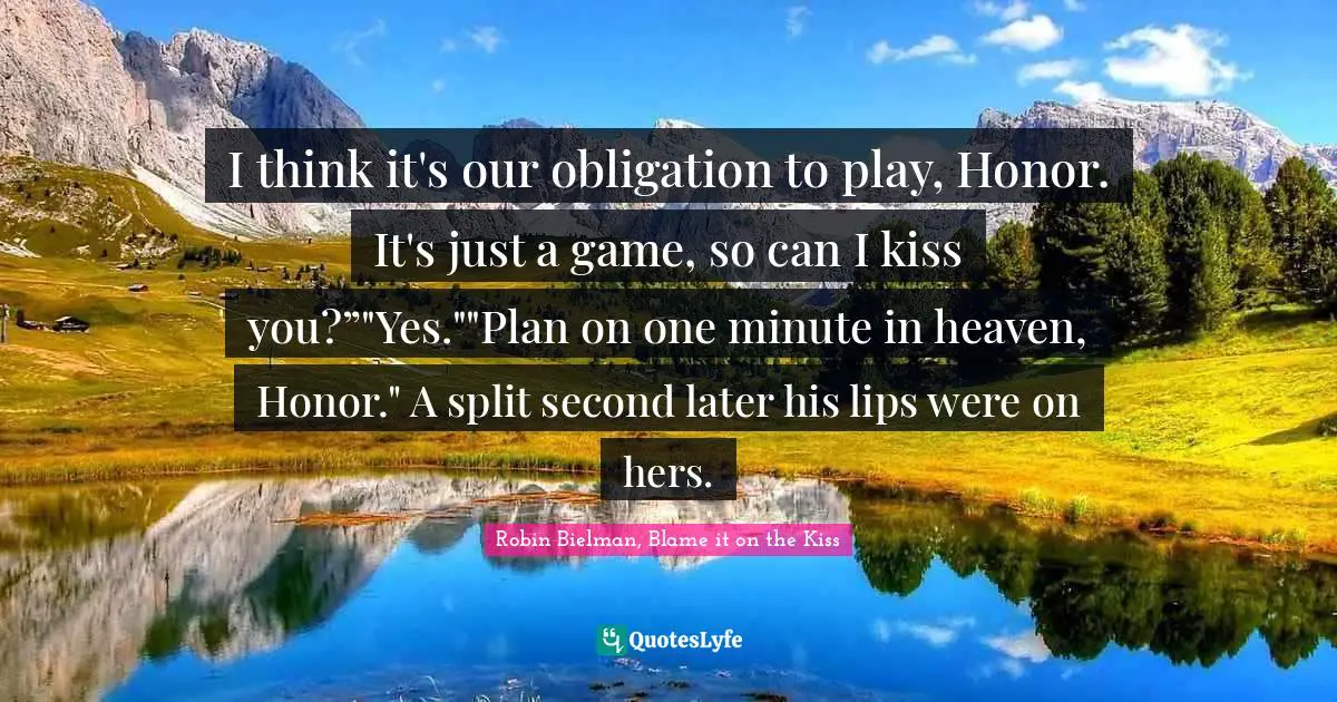 I think it's our obligation to play, Honor. It's just a game, so can I kiss you?”"Yes.""Plan on one minute in heaven, Honor." A split second later his lips were on hers.