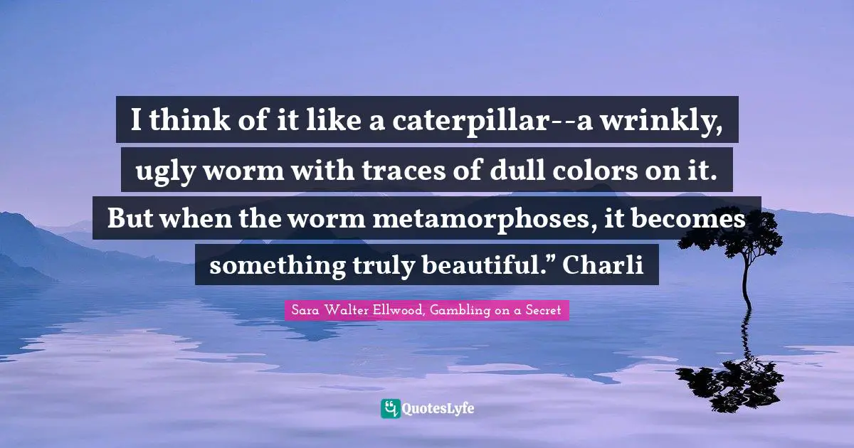 I think of it like a caterpillar--a wrinkly, ugly worm with traces of dull colors on it. But when the worm metamorphoses, it becomes something truly beautiful.” Charli