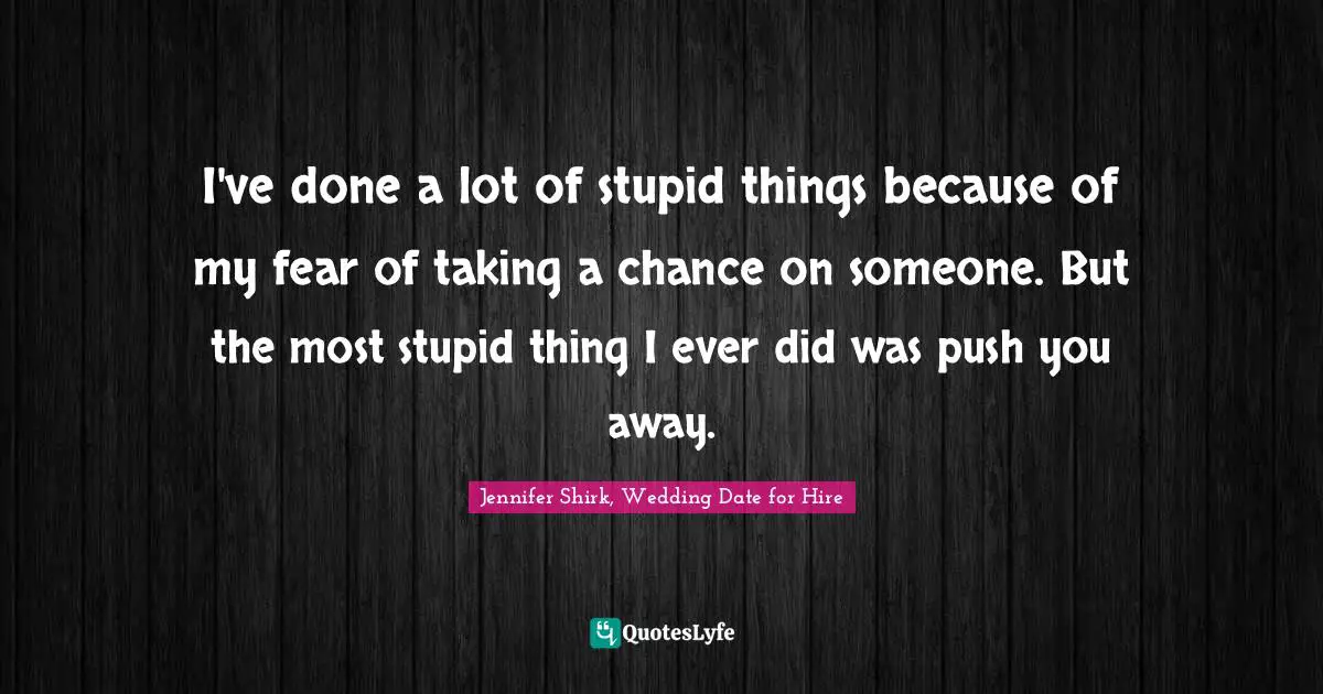 I've done a lot of stupid things because of my fear of taking a chance on someone. But the most stupid thing I ever did was push you away.