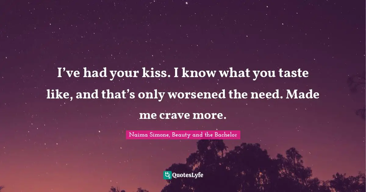I’ve had your kiss. I know what you taste like, and that’s only worsened the need. Made me crave more.
