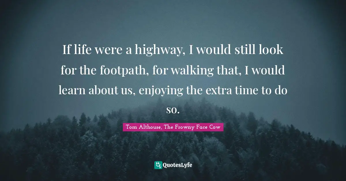 Tom Althouse, The Frowny Face Cow Quotes: "If life were a highway, I would still look for the footpath, for walking that, I would learn about us, enjoying the extra time to do so."