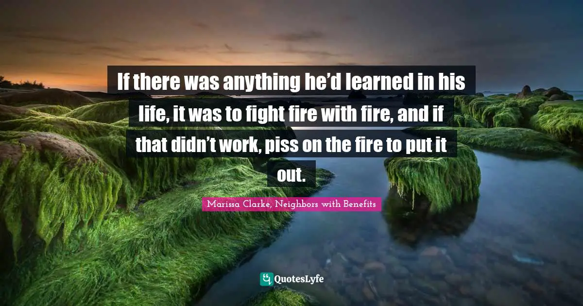 If there was anything he’d learned in his life, it was to fight fire with fire, and if that didn’t work, piss on the fire to put it out.