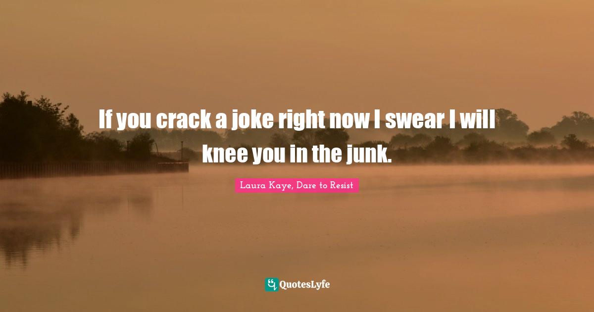 If you crack a joke right now I swear I will knee you in the junk.
