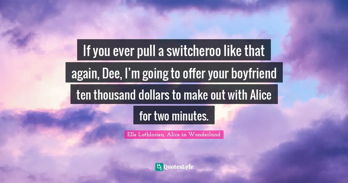 If you ever pull a switcheroo like that again, Dee, I’m going to offer your boyfriend ten thousand dollars to make out with Alice for two minutes.