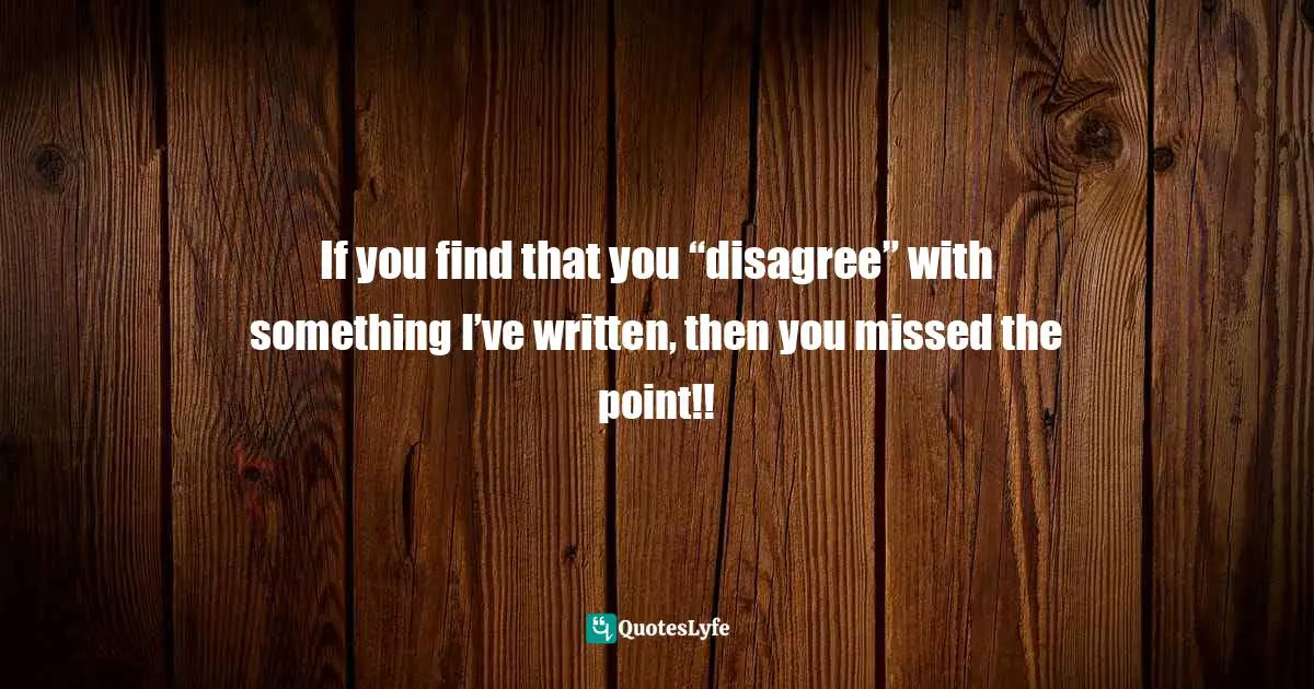 Thomas Daniel Nehrer, Essence Of Reality: A Clear Awareness Of How Life Works Quotes: "If you find that you “disagree” with something I’ve written, then you missed the point!!"
