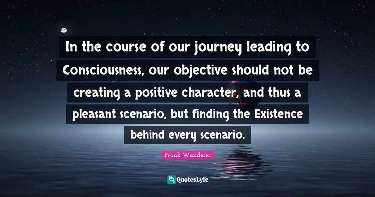 In the course of our journey leading to Consciousness, our objective should not be creating a positive character, and thus a pleasant scenario, but finding the Existence behind every scenario.