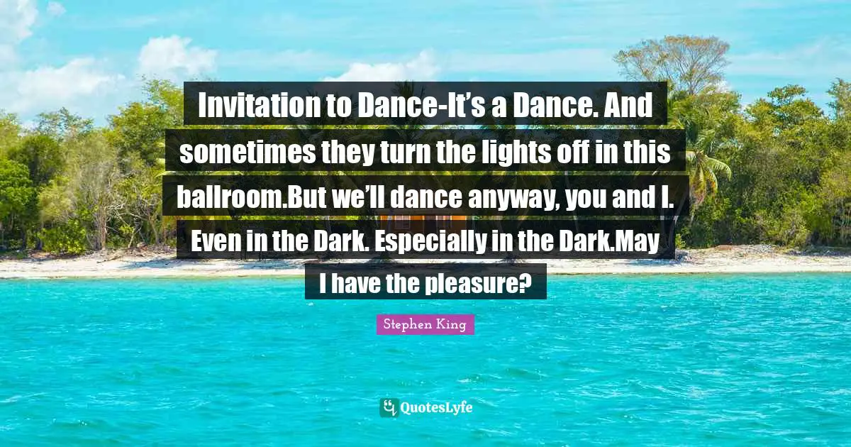Invitation to Dance-It’s a Dance. And sometimes they turn the lights off in this ballroom.But we’ll dance anyway, you and I. Even in the Dark. Especially in the Dark.May I have the pleasure?