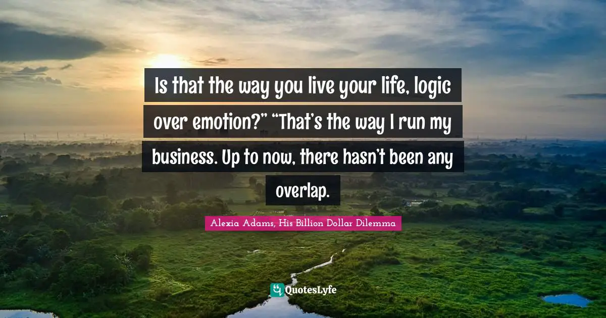 Is that the way you live your life, logic over emotion?” “That’s the way I run my business. Up to now, there hasn’t been any overlap.