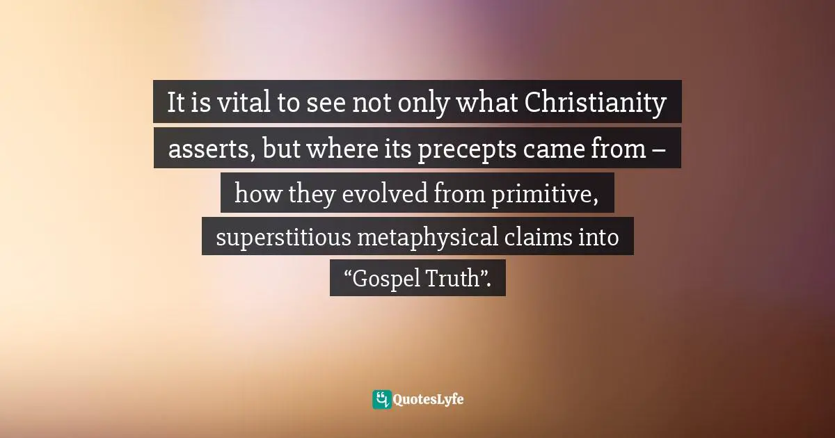 It is vital to see not only what Christianity asserts, but where its precepts came from – how they evolved from primitive, superstitious metaphysical claims into “Gospel Truth”.