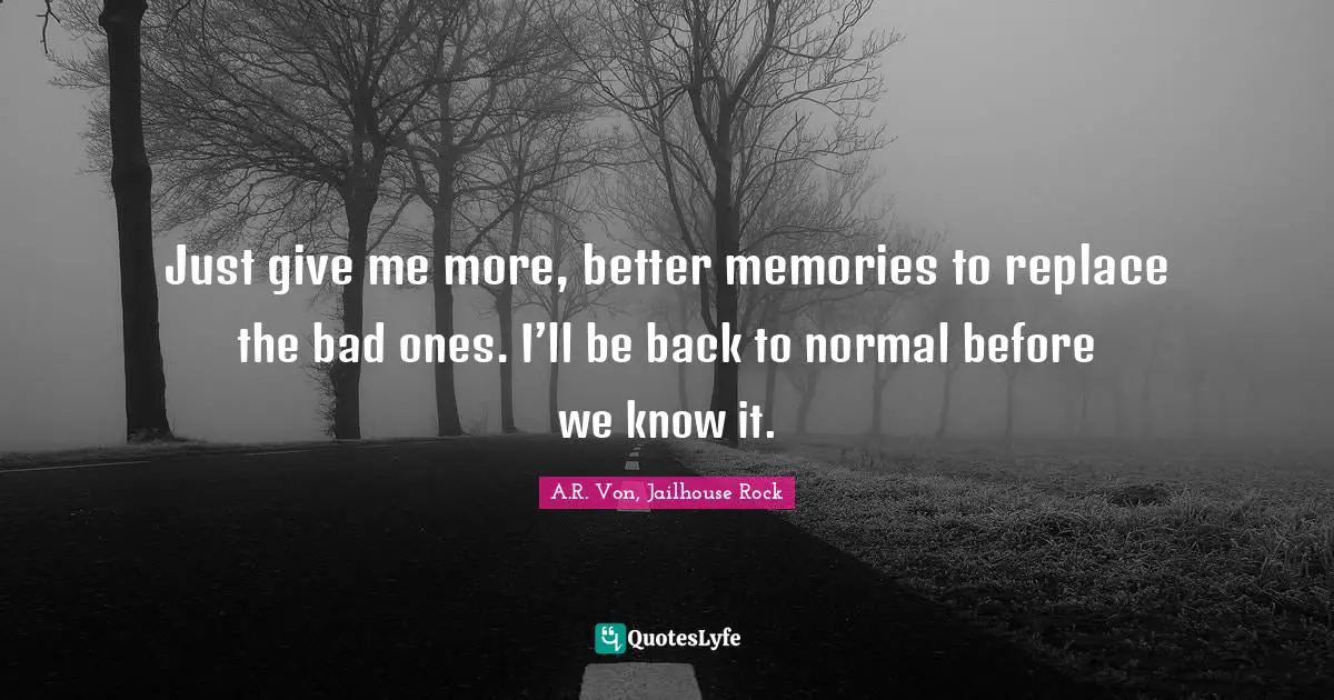 Just give me more, better memories to replace the bad ones. I’ll be back to normal before we know it.