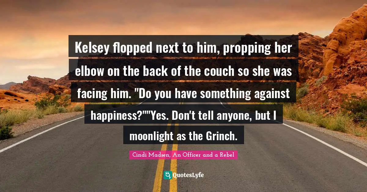 Kelsey flopped next to him, propping her elbow on the back of the couch so she was facing him. "Do you have something against happiness?""Yes. Don't tell anyone, but I moonlight as the Grinch.