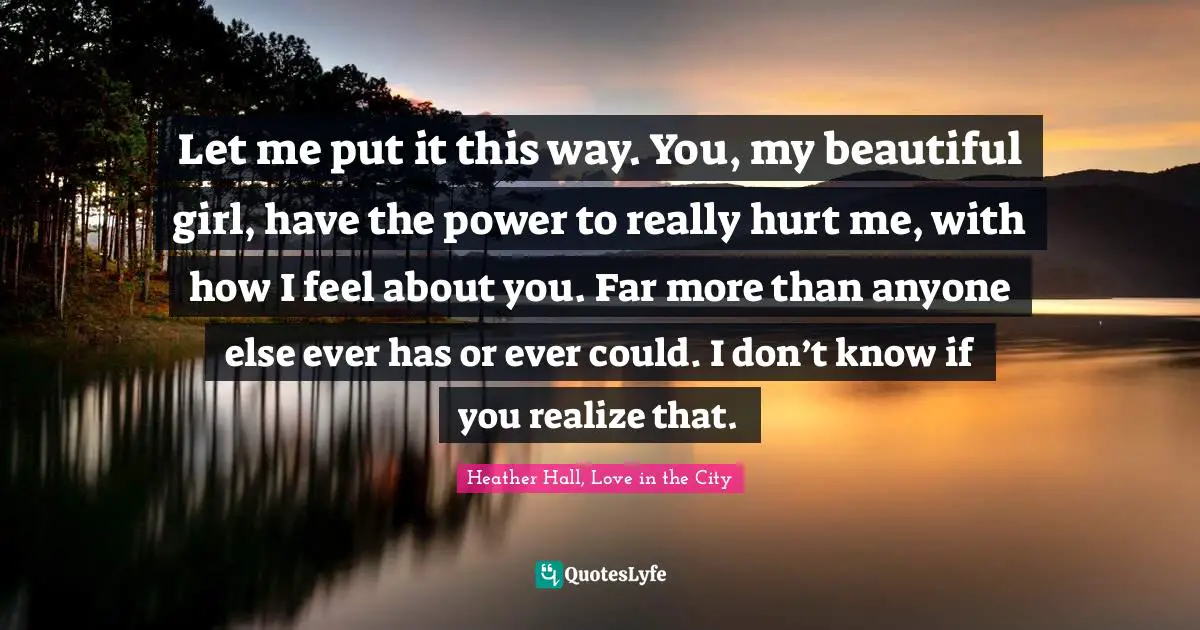 Let me put it this way. You, my beautiful girl, have the power to really hurt me, with how I feel about you. Far more than anyone else ever has or ever could. I don’t know if you realize that.