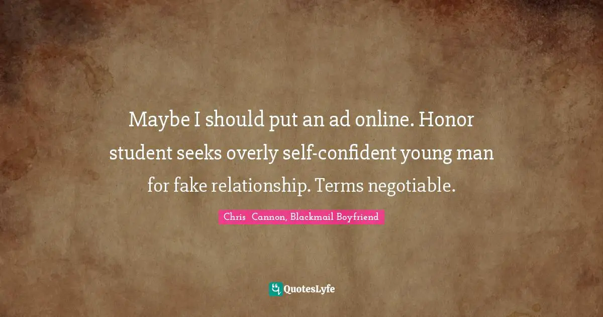 Maybe I should put an ad online. Honor student seeks overly self-confident young man for fake relationship. Terms negotiable.
