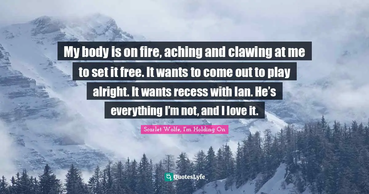 My body is on fire, aching and clawing at me to set it free. It wants to come out to play alright. It wants recess with Ian. He’s everything I’m not, and I love it.