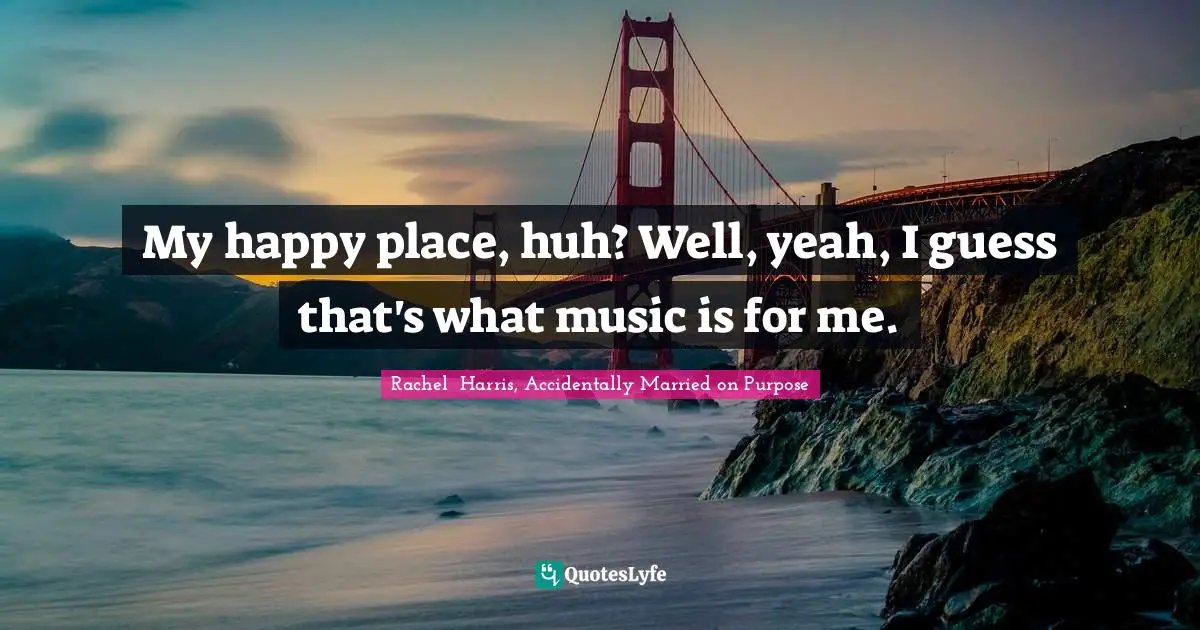 My happy place, huh? Well, yeah, I guess that's what music is for me.