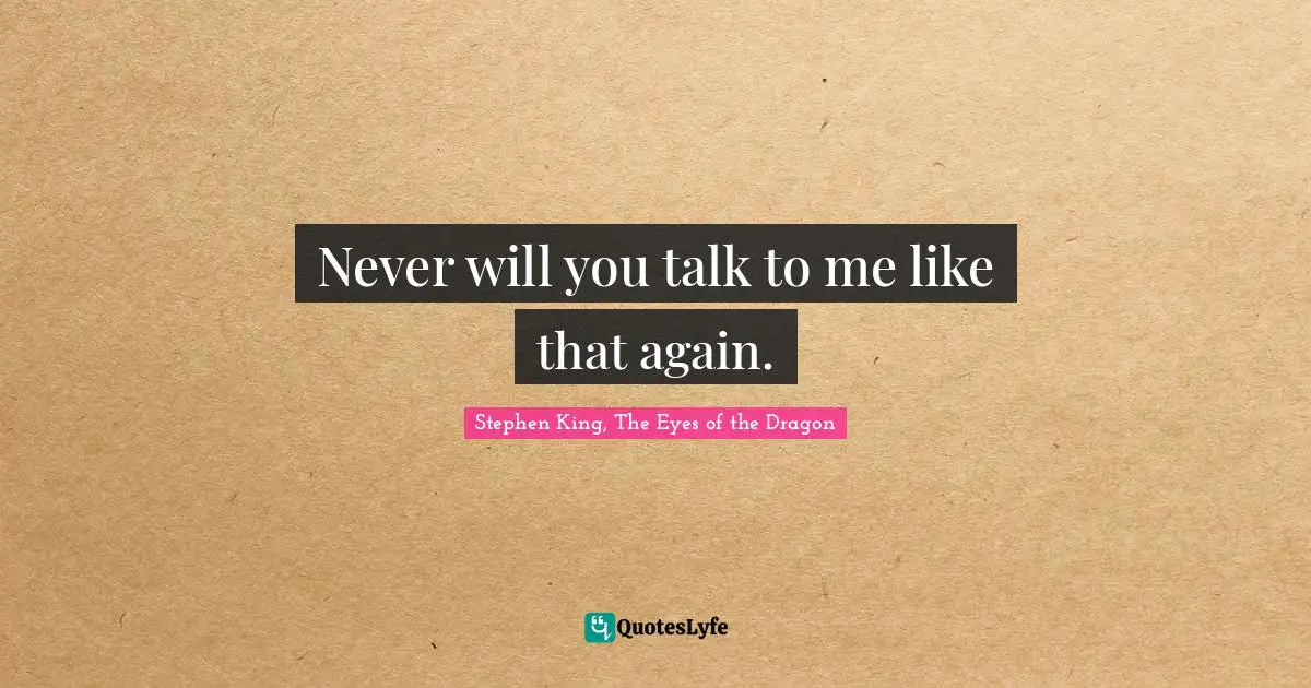 Never will you talk to me like that again.