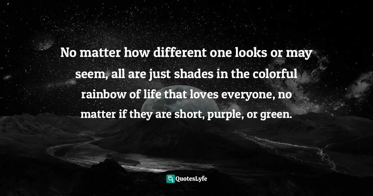 No matter how different one looks or may seem, all are just shades in the colorful rainbow of life that loves everyone, no matter if they are short, purple, or green.