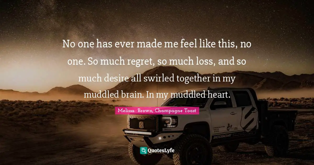 No one has ever made me feel like this, no one. So much regret, so much loss, and so much desire all swirled together in my muddled brain. In my muddled heart.