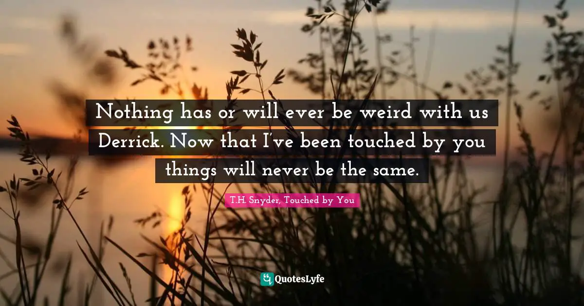 Nothing has or will ever be weird with us Derrick. Now that I’ve been touched by you things will never be the same.