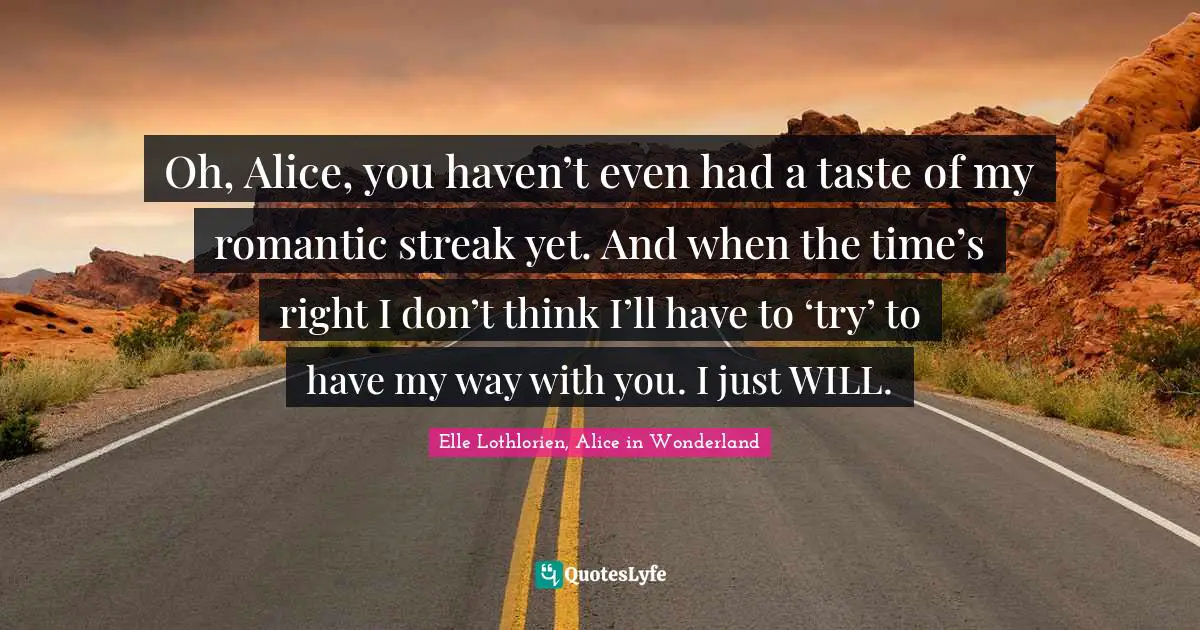 Oh, Alice, you haven’t even had a taste of my romantic streak yet. And when the time’s right I don’t think I’ll have to ‘try’ to have my way with you. I just WILL.