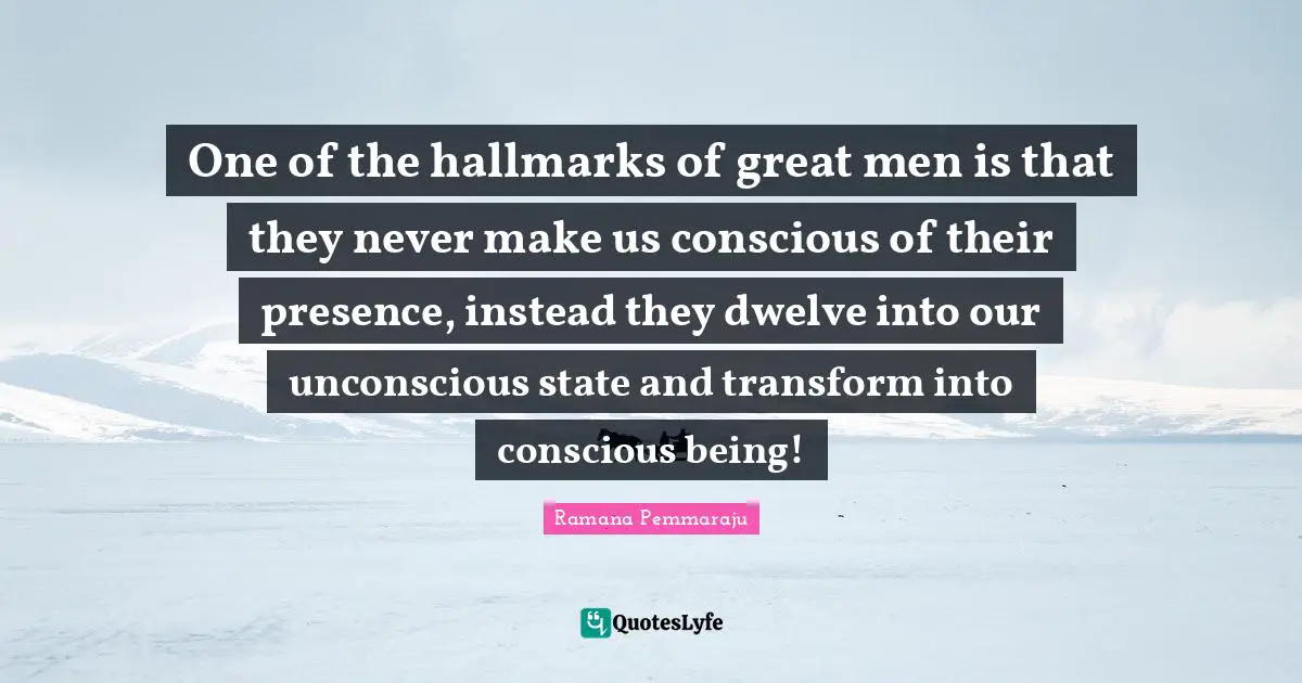 One of the hallmarks of great men is that they never make us conscious of their presence, instead they dwelve into our unconscious state and transform into conscious being!