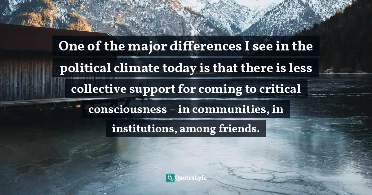One of the major differences I see in the political climate today is that there is less collective support for coming to critical consciousness – in communities, in institutions, among friends.