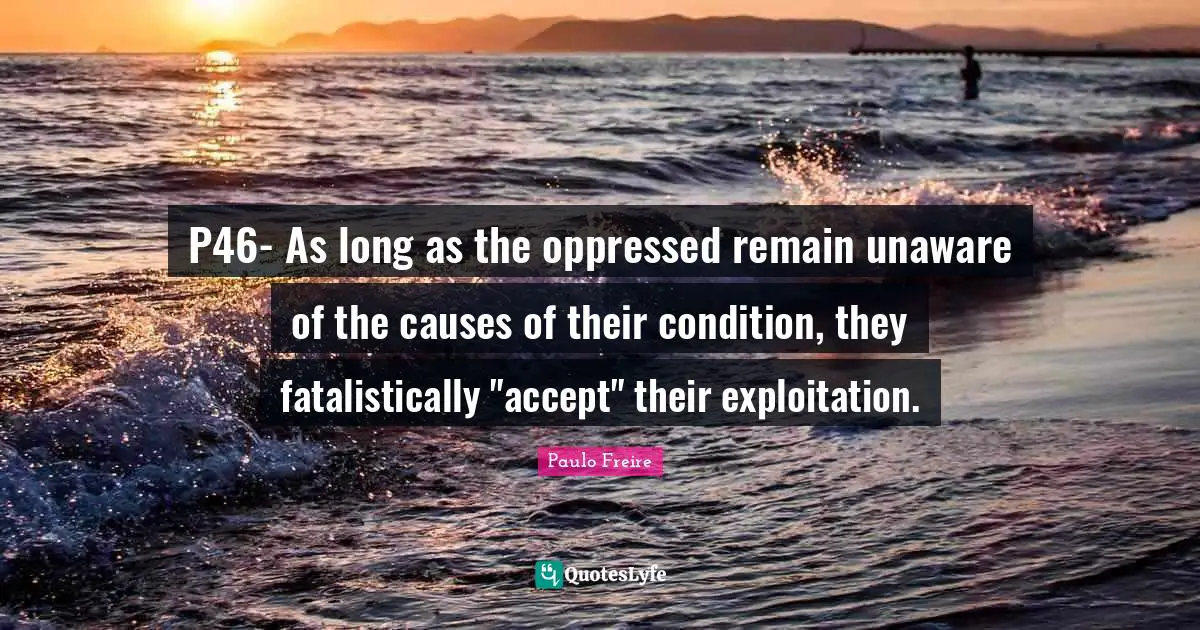 P46- As long as the oppressed remain unaware of the causes of their condition, they fatalistically "accept" their exploitation.