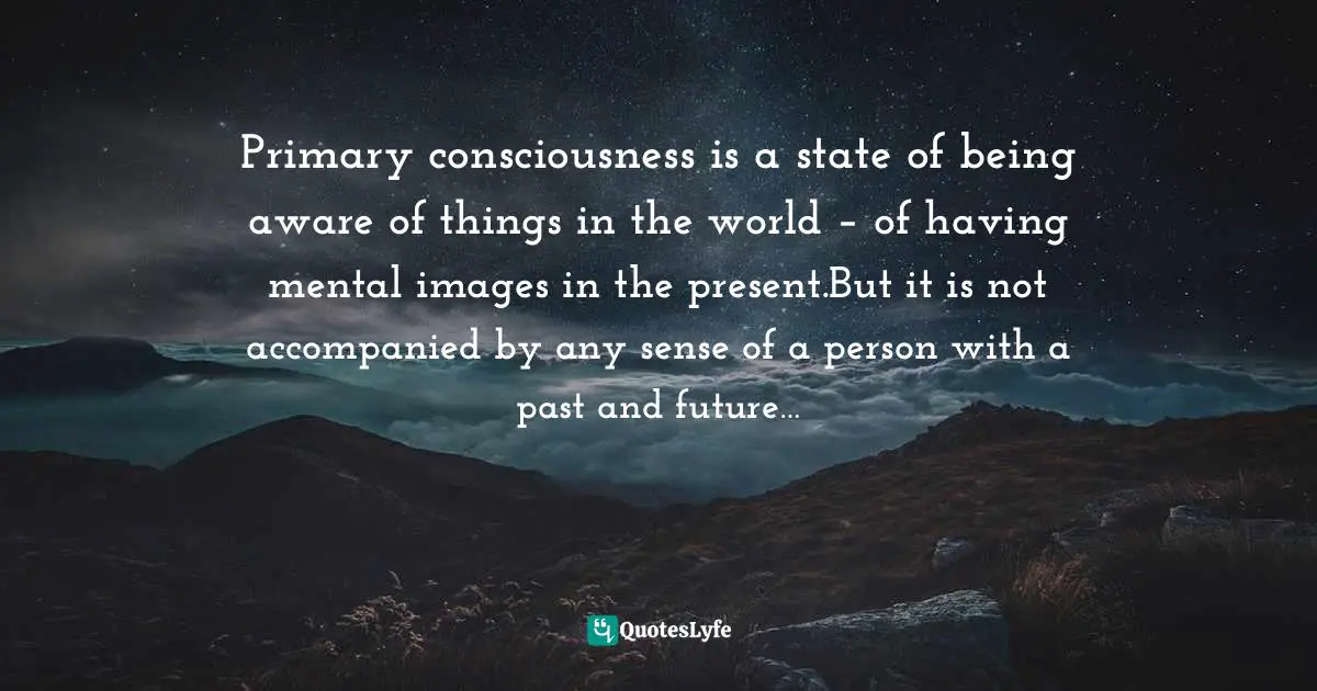 Primary consciousness is a state of being aware of things in the world – of having mental images in the present.But it is not accompanied by any sense of a person with a past and future…